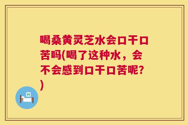 喝桑黄灵芝水会口干口苦吗(喝了这种水，会不会感到口干口苦呢？)  第1张