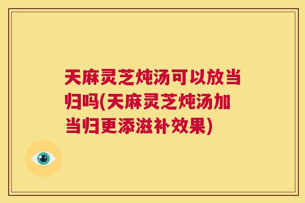 天麻灵芝炖汤可以放当归吗(天麻灵芝炖汤加当归更添滋补效果)  第1张
