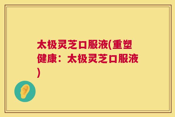 太极灵芝口服液(重塑健康：太极灵芝口服液)  第1张