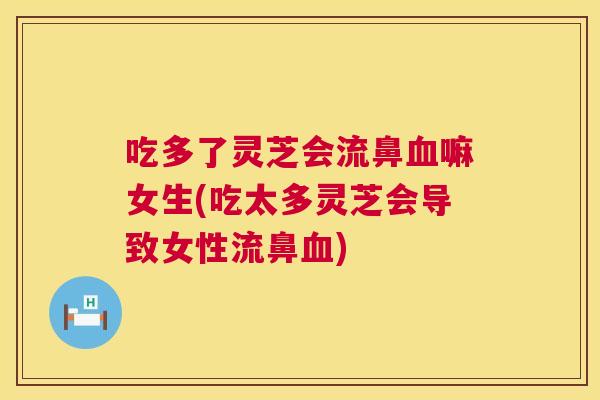 吃多了灵芝会流鼻血嘛女生(吃太多灵芝会导致女性流鼻血)  第1张