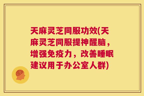 天麻灵芝同服功效(天麻灵芝同服提神醒脑，增强免疫力，改善睡眠建议用于办公室人群)  第1张
