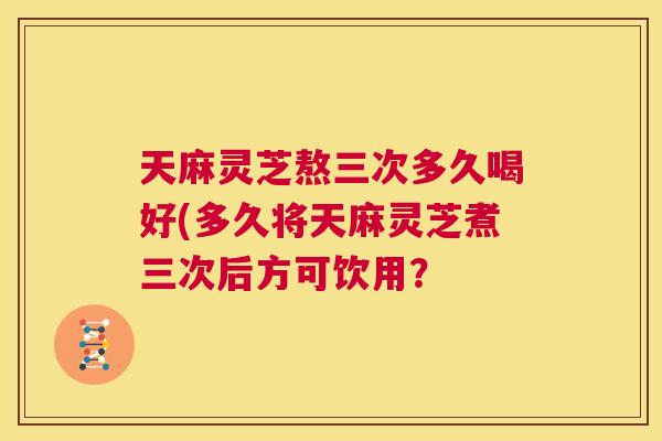 天麻灵芝熬三次多久喝好(多久将天麻灵芝煮三次后方可饮用？  第1张