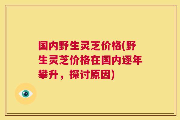 国内野生灵芝价格(野生灵芝价格在国内逐年攀升，探讨原因)  第1张