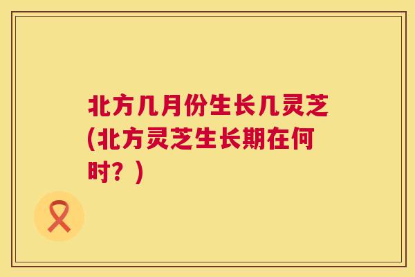 北方几月份生长几灵芝(北方灵芝生长期在何时？)  第1张
