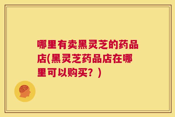 哪里有卖黑灵芝的药品店(黑灵芝药品店在哪里可以购买？)  第1张