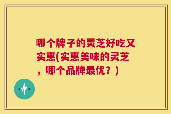 哪个牌子的灵芝好吃又实惠(实惠美味的灵芝，哪个品牌最优？)  第1张
