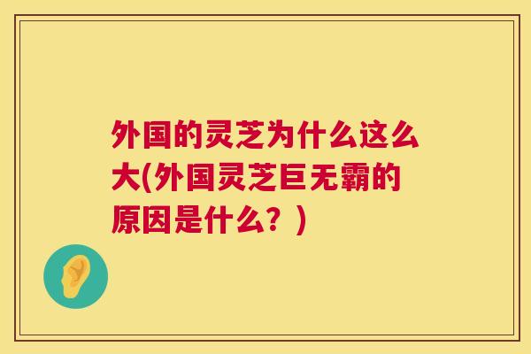 外国的灵芝为什么这么大(外国灵芝巨无霸的原因是什么？)  第1张