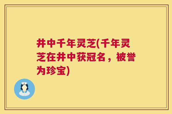 井中千年灵芝(千年灵芝在井中获冠名，被誉为珍宝)  第1张
