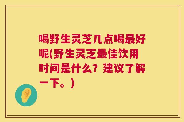 喝野生灵芝几点喝最好呢(野生灵芝最佳饮用时间是什么？建议了解一下。)  第1张