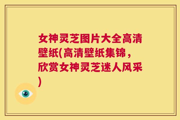 女神灵芝图片大全高清壁纸(高清壁纸集锦，欣赏女神灵芝迷人风采)  第1张