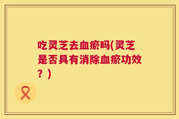 吃灵芝去血瘀吗(灵芝是否具有消除血瘀功效？)  第1张