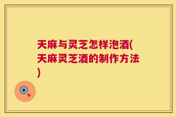 天麻与灵芝怎样泡酒(天麻灵芝酒的制作方法)  第1张
