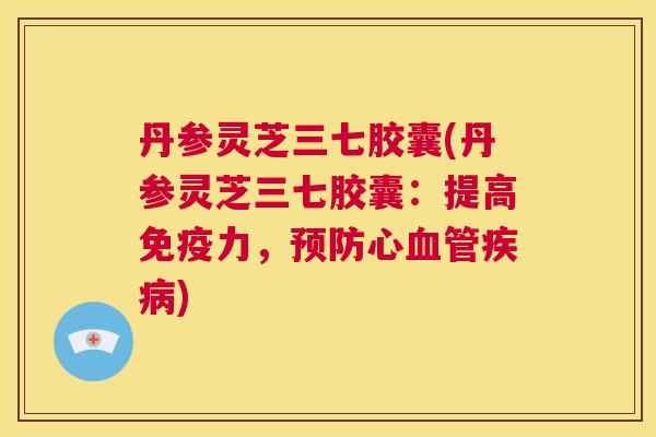 丹参灵芝三七胶囊(丹参灵芝三七胶囊：提高免疫力，预防心血管疾病)  第1张