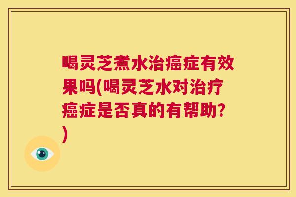 喝灵芝煮水治癌症有效果吗(喝灵芝水对治疗癌症是否真的有帮助？)  第1张