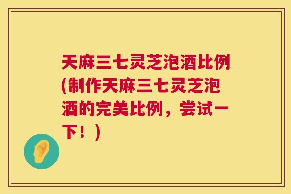 天麻三七灵芝泡酒比例(制作天麻三七灵芝泡酒的完美比例，尝试一下！)  第1张