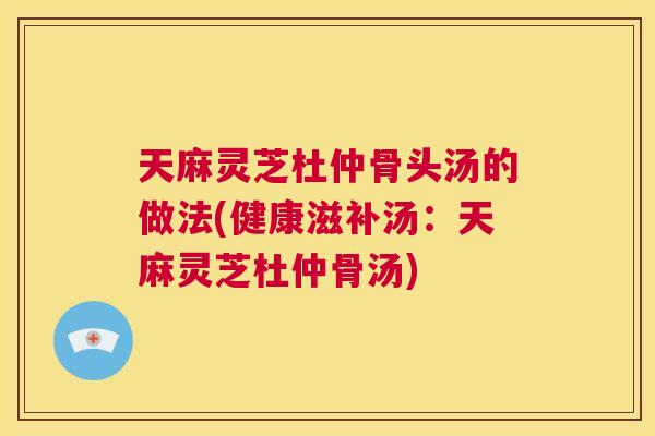 天麻灵芝杜仲骨头汤的做法(健康滋补汤：天麻灵芝杜仲骨汤)  第1张