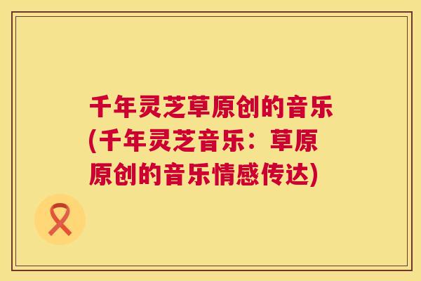 千年灵芝草原创的音乐(千年灵芝音乐：草原原创的音乐情感传达)  第1张