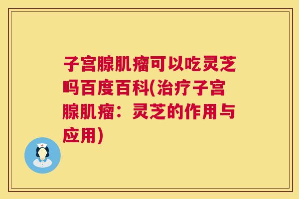 子宫腺肌瘤可以吃灵芝吗百度百科(治疗子宫腺肌瘤：灵芝的作用与应用)  第1张