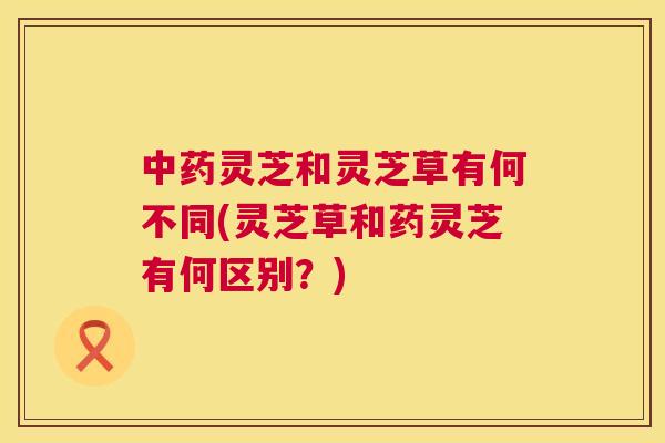 中药灵芝和灵芝草有何不同(灵芝草和药灵芝有何区别？)  第1张