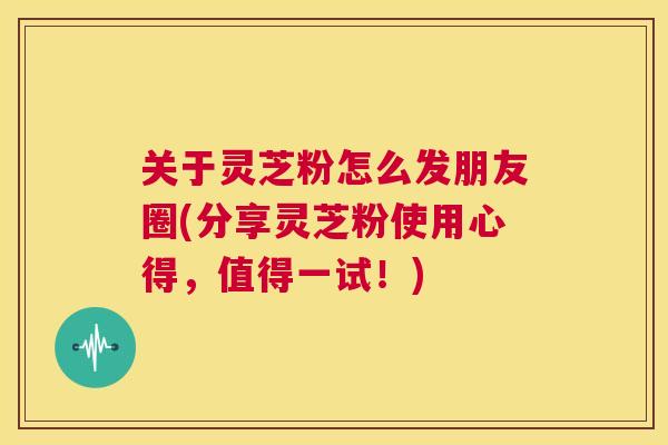 关于灵芝粉怎么发朋友圈(分享灵芝粉使用心得，值得一试！)  第1张