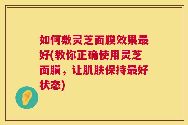 如何敷灵芝面膜效果最好(教你正确使用灵芝面膜，让肌肤保持最好状态)  第1张