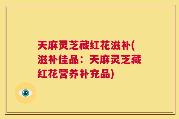 天麻灵芝藏红花滋补(滋补佳品：天麻灵芝藏红花营养补充品)  第1张