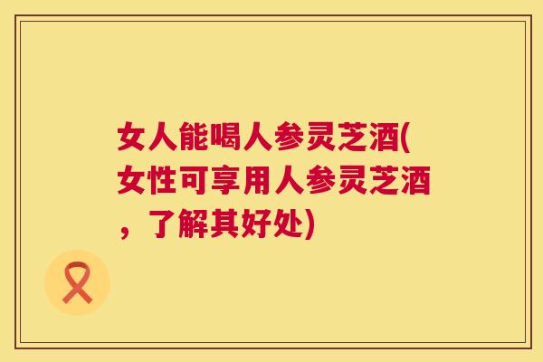 女人能喝人参灵芝酒(女性可享用人参灵芝酒，了解其好处)  第1张