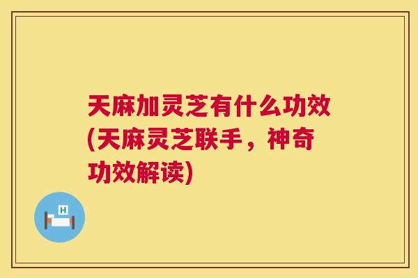 天麻加灵芝有什么功效(天麻灵芝联手，神奇功效解读)  第1张