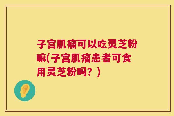 子宫肌瘤可以吃灵芝粉嘛(子宫肌瘤患者可食用灵芝粉吗？)  第1张