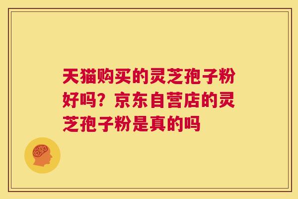 天猫购买的灵芝孢子粉好吗？京东自营店的灵芝孢子粉是真的吗  第1张