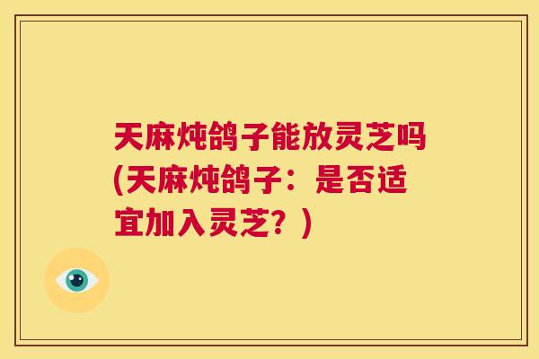 天麻炖鸽子能放灵芝吗(天麻炖鸽子：是否适宜加入灵芝？)  第1张