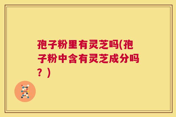 孢子粉里有灵芝吗(孢子粉中含有灵芝成分吗？)  第1张