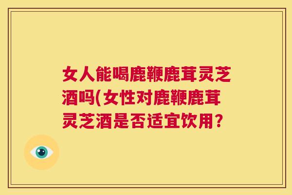 女人能喝鹿鞭鹿茸灵芝酒吗(女性对鹿鞭鹿茸灵芝酒是否适宜饮用？  第1张