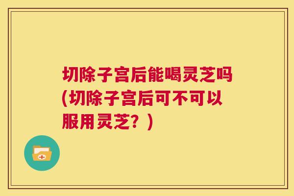 切除子宫后能喝灵芝吗(切除子宫后可不可以服用灵芝？)  第1张