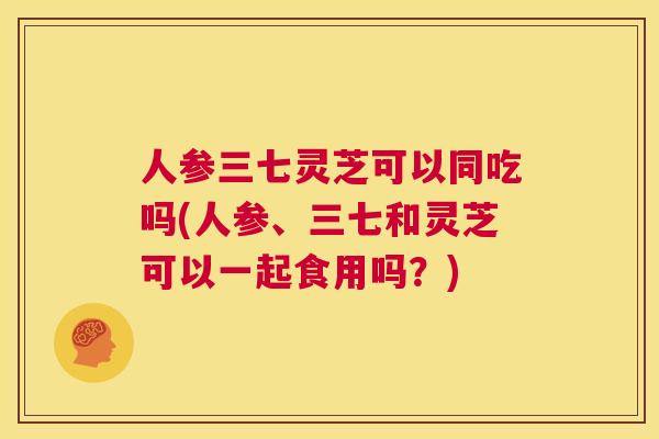 人参三七灵芝可以同吃吗(人参、三七和灵芝可以一起食用吗？)  第1张