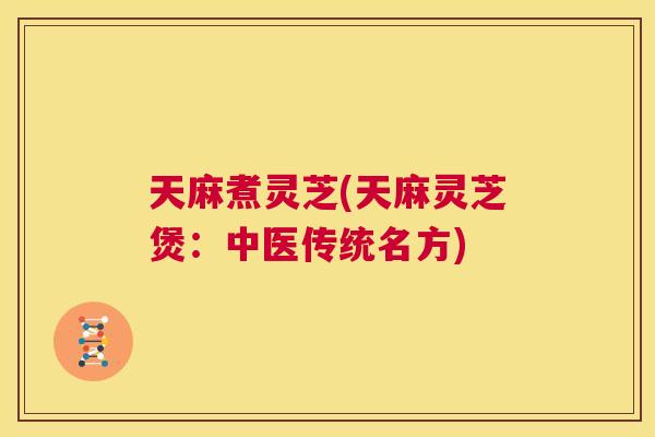 天麻煮灵芝(天麻灵芝煲：中医传统名方)  第1张