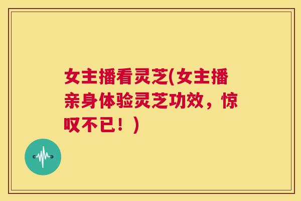 女主播看灵芝(女主播亲身体验灵芝功效，惊叹不已！)  第1张