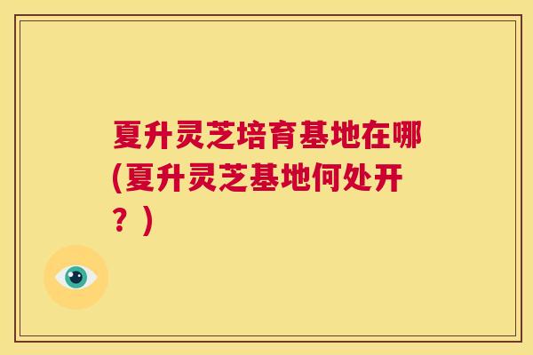 夏升灵芝培育基地在哪(夏升灵芝基地何处开？)  第1张