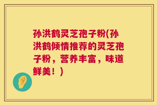 孙洪鹤灵芝孢子粉(孙洪鹤倾情推荐的灵芝孢子粉，营养丰富，味道鲜美！)  第1张