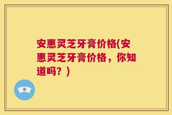 安惠灵芝牙膏价格(安惠灵芝牙膏价格，你知道吗？)  第1张