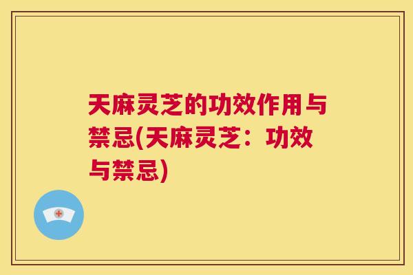 天麻灵芝的功效作用与禁忌(天麻灵芝：功效与禁忌)  第1张