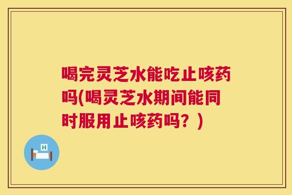 喝完灵芝水能吃止咳药吗(喝灵芝水期间能同时服用止咳药吗？)  第1张