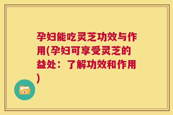 孕妇能吃灵芝功效与作用(孕妇可享受灵芝的益处：了解功效和作用)  第1张