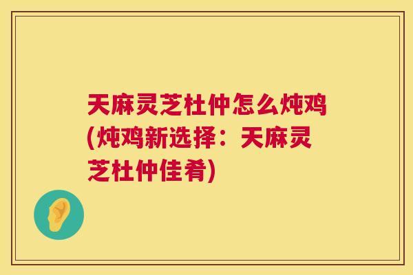 天麻灵芝杜仲怎么炖鸡(炖鸡新选择：天麻灵芝杜仲佳肴)  第1张