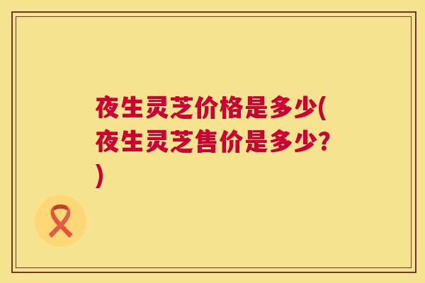 夜生灵芝价格是多少(夜生灵芝售价是多少？)  第1张