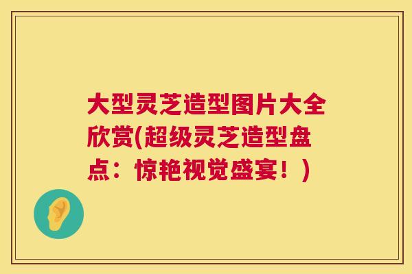 大型灵芝造型图片大全欣赏(超级灵芝造型盘点：惊艳视觉盛宴！)  第1张