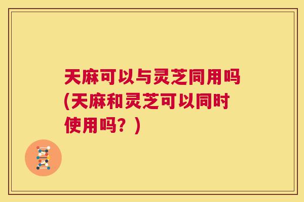 天麻可以与灵芝同用吗(天麻和灵芝可以同时使用吗？)  第1张