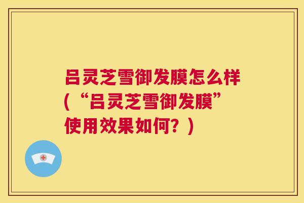 吕灵芝雪御发膜怎么样(“吕灵芝雪御发膜”使用效果如何？)  第1张