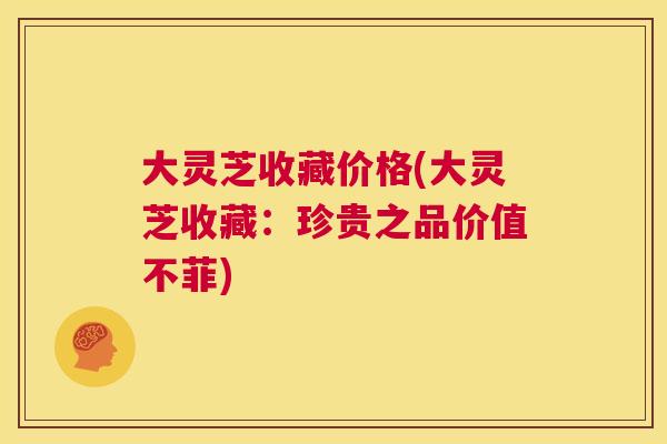大灵芝收藏价格(大灵芝收藏：珍贵之品价值不菲)  第1张