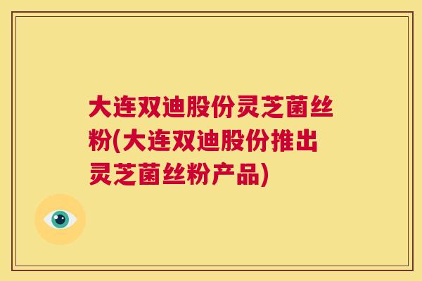 大连双迪股份灵芝菌丝粉(大连双迪股份推出灵芝菌丝粉产品)  第1张